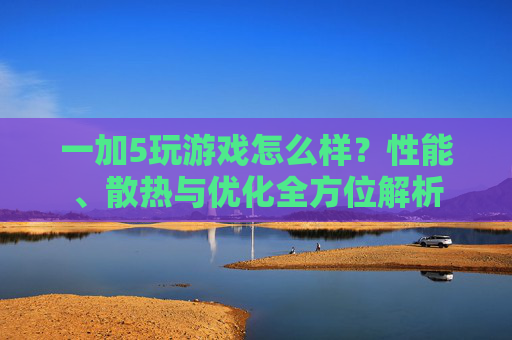 一加5玩游戏怎么样？性能、散热与优化全方位解析
