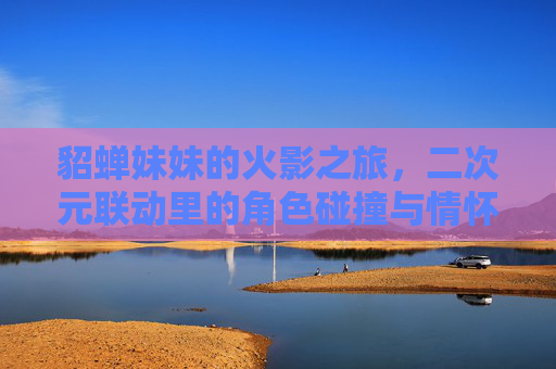 貂蝉妹妹的火影之旅，二次元联动里的角色碰撞与情怀共鸣，貂蝉妹妹的火影之旅，二次元角色碰撞与情怀共鸣