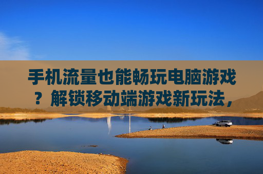 手机流量也能畅玩电脑游戏?解锁移动端游戏新玩法,让你随时随地云上畅玩