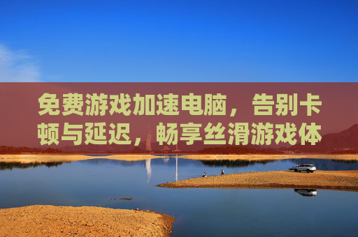 免费游戏加速电脑，告别卡顿与延迟，畅享丝滑游戏体验的实用方法