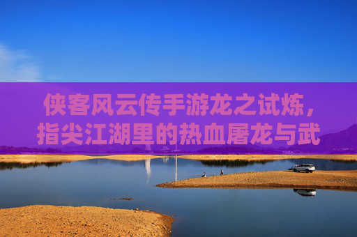 侠客风云传手游龙之试炼,指尖江湖里的热血屠龙与武侠豪情,侠客风云传手游龙之试炼,指尖江湖里的热血屠龙与武侠豪情