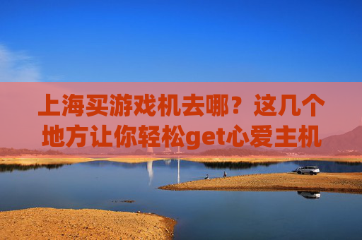 上海买游戏机去哪?这几个地方让你轻松get心爱主机!