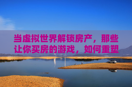 当虚拟世界解锁房产，那些让你买房的游戏，如何重塑我们的消费观与生活想象？虚拟世界解锁房产，游戏如何重塑我们的消费观与生活想象？