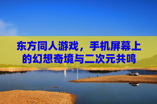 东方同人游戏,手机屏幕上的幻想奇境与二次元共鸣