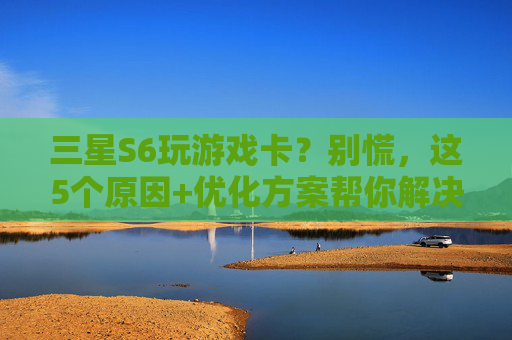 三星S6玩游戏卡?别慌,这5个原因+优化方案帮你解决!三星S6玩游戏卡?别慌,5个原因+优化方案助你告别卡顿!