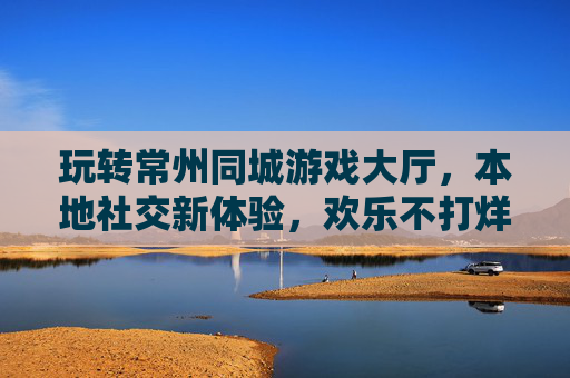 玩转常州同城游戏大厅,本地社交新体验,欢乐不打烊