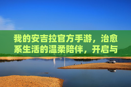 我的安吉拉官方手游,治愈系生活的温柔陪伴,开启与安吉拉的暖心旅程,我的安吉拉官方手游,治愈系生活,与安吉拉的暖心旅程