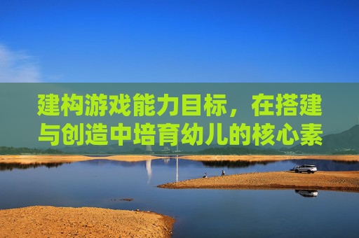 建构游戏能力目标,在搭建与创造中培育幼儿的核心素养