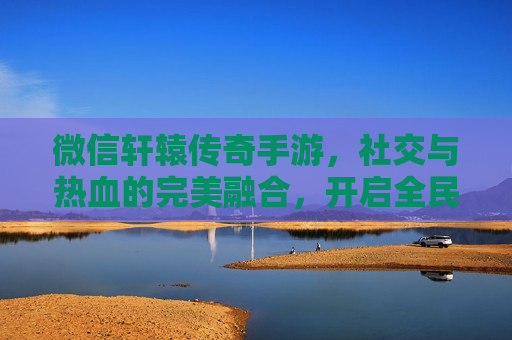微信轩辕传奇手游,社交与热血的完美融合,开启全民传奇新体验