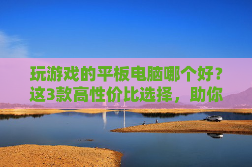玩游戏的平板电脑哪个好?这3款高性价比选择,助你畅玩不卡顿