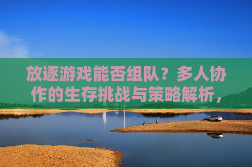 放逐游戏能否组队?多人协作的生存挑战与策略解析,放逐游戏能否组队?多人协作的生存挑战与策略解析