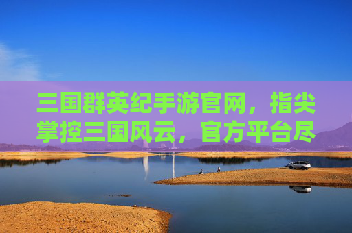 三国群英纪手游官网,指尖掌控三国风云,官方平台尽享策略经典,三国群英纪手游官网,指尖掌控三国风云,尽享策略经典