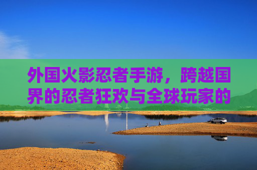 外国火影忍者手游,跨越国界的忍者狂欢与全球玩家的文化共鸣