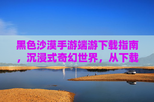 黑色沙漠手游端游下载指南，沉浸式奇幻世界，从下载开始开启冒险