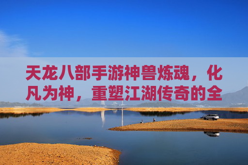 天龙八部手游神兽炼魂,化凡为神,重塑江湖传奇的全新成长路径,天龙八部手游神兽炼魂,化凡为神,重塑江湖传奇的全新成长路径
