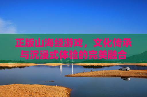 正版山海经游戏,文化传承与沉浸式体验的完美融合
