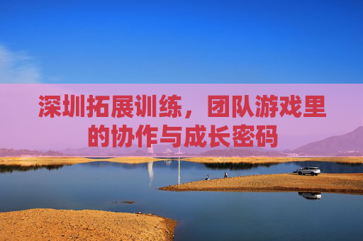 深圳拓展训练，团队游戏里的协作与成长密码
