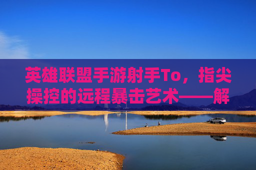 英雄联盟手游射手To，指尖操控的远程暴击艺术——解析远程输出核心的玩法与策略
