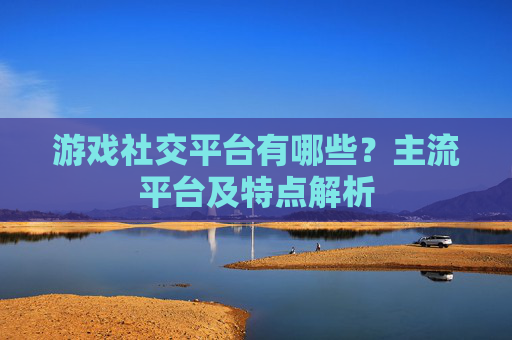 游戏社交平台有哪些?主流平台及特点解析