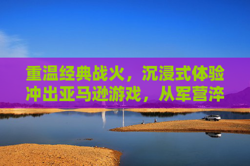 重温经典战火,沉浸式体验冲出亚马逊游戏,从军营淬炼到绝地反击的极限挑战,重温战火经典,沉浸式体验冲出亚马逊,军营淬炼与绝地反击的极限挑战