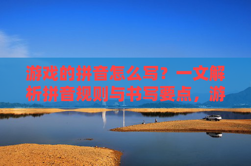 游戏的拼音怎么写?一文解析拼音规则与书写要点,游戏的拼音怎么写?一文解析拼音规则与书写要点