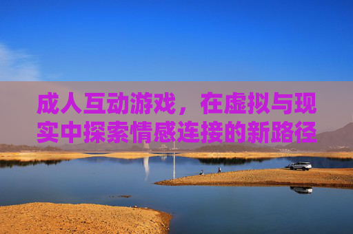 成人互动游戏,在虚拟与现实中探索情感连接的新路径,成人互动游戏,在虚拟与现实中探索情感连接的新路径