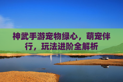 神武手游宠物绿心,萌宠伴行,玩法进阶全解析