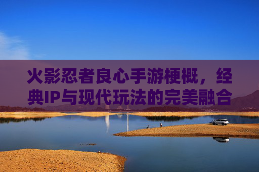 火影忍者良心手游梗概，经典IP与现代玩法的完美融合，重温忍者世界的热血与羁绊