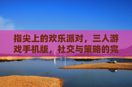 指尖上的欢乐派对,三人游戏手机版,社交与策略的完美融合,指尖欢乐派对,三人游戏手机版,社交与策略的完美融合