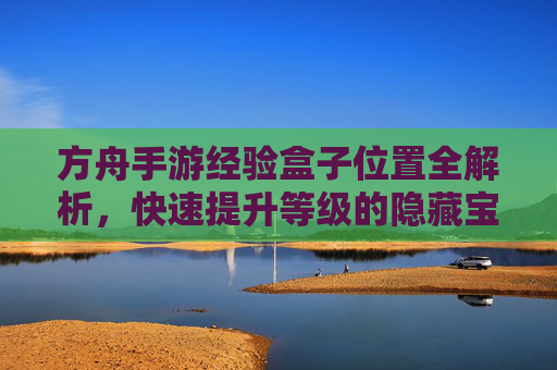 方舟手游经验盒子位置全解析,快速提升等级的隐藏宝地