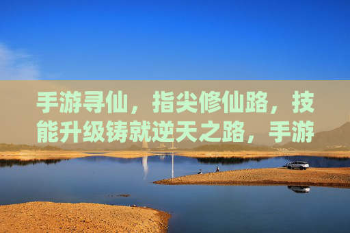 手游寻仙,指尖修仙路,技能升级铸就逆天之路,手游寻仙,指尖修仙路,技能升级铸就逆天之路