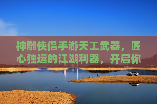 神雕侠侣手游天工武器,匠心独运的江湖利器,开启你的武侠新篇章,神雕侠侣手游天工武器,匠心独运的江湖利器,开启你的武侠新篇章