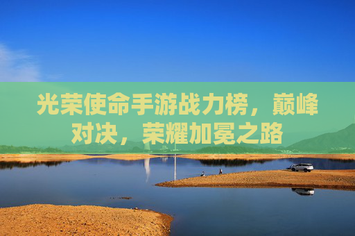 光荣使命手游战力榜，巅峰对决，荣耀加冕之路