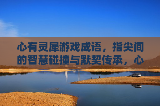 心有灵犀游戏成语，指尖间的智慧碰撞与默契传承，心有灵犀游戏成语，指尖间的智慧碰撞与默契传承