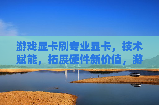 游戏显卡刷专业显卡,技术赋能,拓展硬件新价值,游戏显卡刷专业显卡,技术赋能,拓展硬件新价值