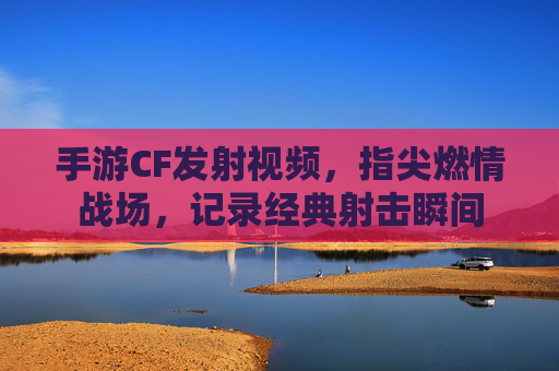 手游CF发射视频，指尖燃情战场，记录经典射击瞬间