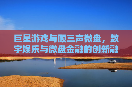 巨星游戏与顾三声微盘,数字娱乐与微盘金融的创新融合
