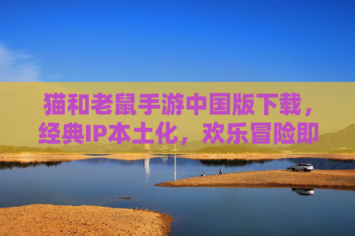 猫和老鼠手游中国版下载，经典IP本土化，欢乐冒险即刻开启，猫和老鼠手游中国版下载，经典IP本土化，欢乐冒险即刻开启