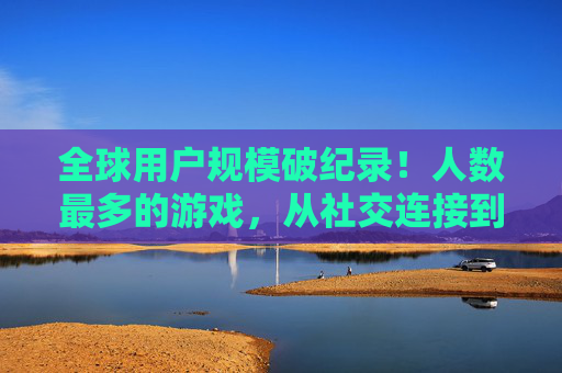 全球用户规模破纪录!人数最多的游戏,从社交连接到沉浸体验,它如何成为数字时代的文化地标