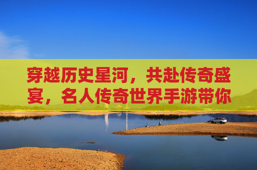 穿越历史星河，共赴传奇盛宴，名人传奇世界手游带你沉浸式体验名人传奇
