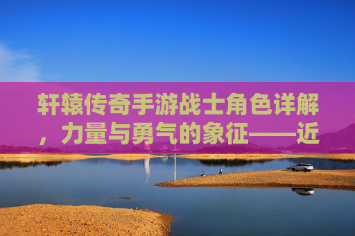 轩辕传奇手游战士角色详解,力量与勇气的象征——近战输出与防御的完美结合,轩辕传奇手游战士角色详解,力量与勇气的象征——近战输出与防御的完美结合