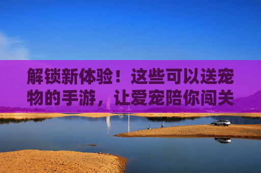 解锁新体验!这些可以送宠物的手游,让爱宠陪你闯关,还能赠好友,萌宠游戏新玩法,解锁新体验!送宠物闯关赠好友,萌宠手游的趣味新玩法