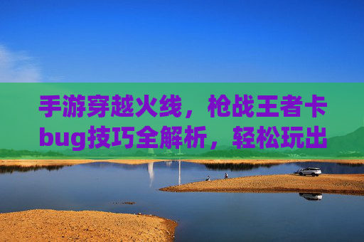手游穿越火线,枪战王者卡bug技巧全解析,轻松玩出bug模式体验,手游穿越火线枪战王者卡bug技巧全解析,轻松玩出bug模式体验