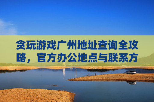 贪玩游戏广州地址查询全攻略,官方办公地点与联系方式详解,贪玩游戏广州地址查询全攻略,官方办公地点与联系方式详解