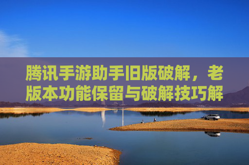 腾讯手游助手旧版破解,老版本功能保留与破解技巧解析