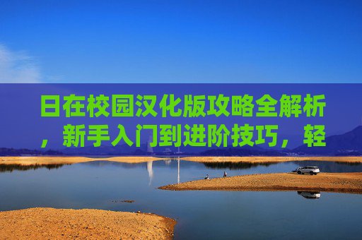 日在校园汉化版攻略全解析,新手入门到进阶技巧,轻松解锁游戏全剧情