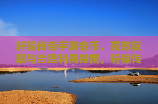 轩辕传奇手游金币，高效获取与合理利用指南，轩辕传奇手游金币，高效获取与合理利用指南