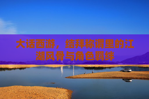 大话西游,结拜称谓里的江湖风骨与角色羁绊