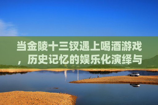 当金陵十三钗遇上喝酒游戏,历史记忆的娱乐化演绎与反思