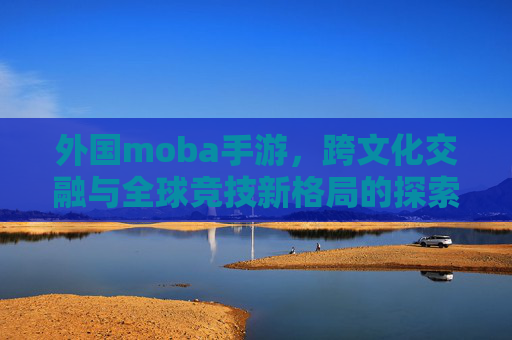 外国moba手游，跨文化交融与全球竞技新格局的探索，外国MOBA手游，跨文化交融与全球竞技新格局的探索
